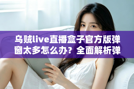 乌贼live直播盒子官方版弹窗太多怎么办？全面解析弹窗困扰的实用解决指南与优化技巧