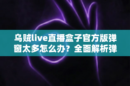 乌贼live直播盒子官方版弹窗太多怎么办？全面解析弹窗困扰的实用解决指南与优化技巧