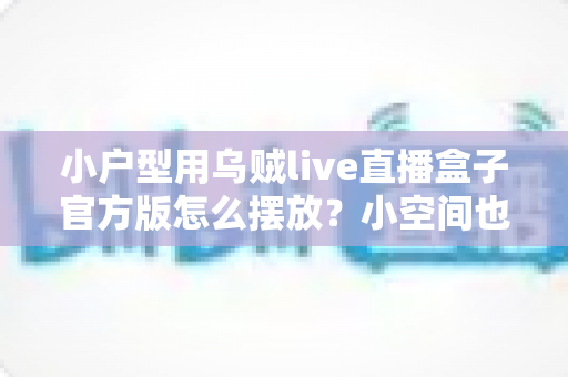 小户型用乌贼live直播盒子官方版怎么摆放?小空间也能打造专业级直播间的实用指南 小户型用乌贼live直播盒子官方版怎么摆放?小空间也能打造专业级直播间的实用指南