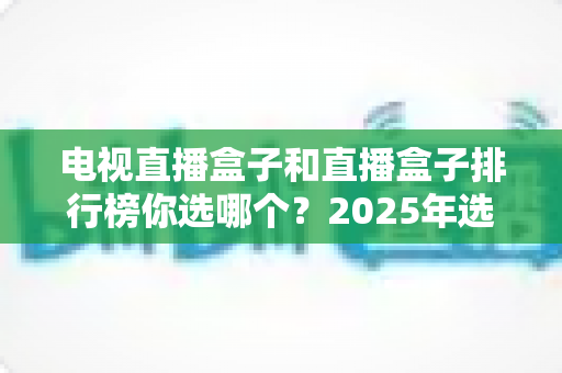 电视直播盒子和直播盒子排行榜你选哪个?2025年选购指南与实用建议 电视直播盒子和直播盒子排行榜你选哪个?2025年选购指南与实用建议