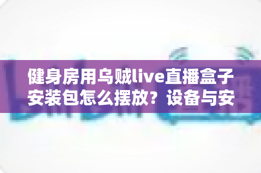 健身房用乌贼live直播盒子安装包怎么摆放?设备与安装包科学布置全攻略,打造高质量健身房直播体验 健身房用乌贼live直播盒子安装包怎么摆放?设备与安装包科学布置全攻略,打造高质量健身房直播体验