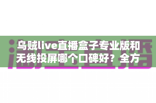 乌贼live直播盒子专业版和无线投屏哪个口碑好？全方位对比评测与选购指南