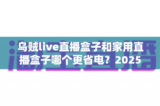 乌贼live直播盒子和家用直播盒子哪个更省电?2025最新深度功耗对比与选购指南 乌贼live直播盒子和家用直播盒子哪个更省电?2025最新深度功耗对比与选购指南