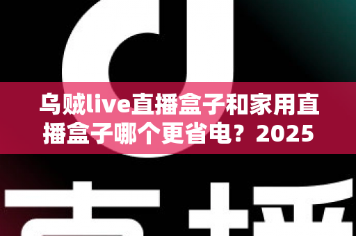乌贼live直播盒子和家用直播盒子哪个更省电？2025最新深度功耗对比与选购指南