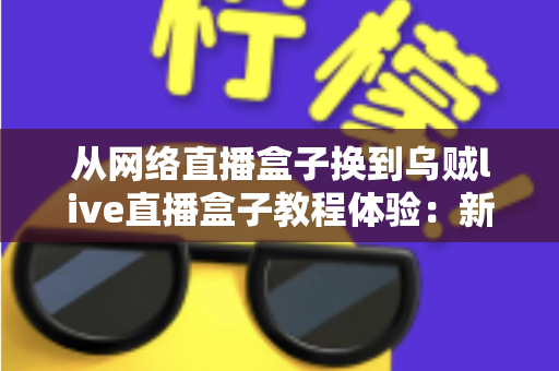 从网络直播盒子换到乌贼live直播盒子教程体验：新手换机全流程指南与真实使用心得分享