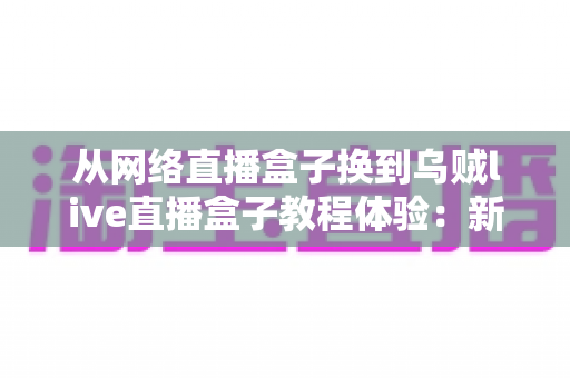 从网络直播盒子换到乌贼live直播盒子教程体验：新手换机全流程指南与真实使用心得分享