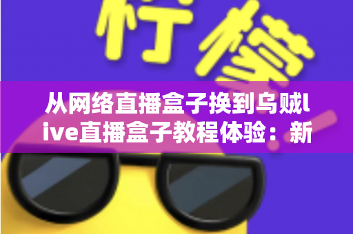 从网络直播盒子换到乌贼live直播盒子教程体验：新手换机全流程指南与真实使用心得分享