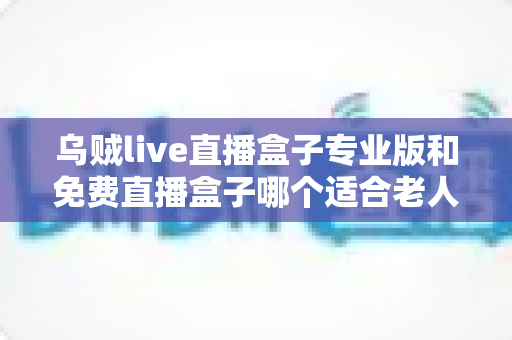 乌贼live直播盒子专业版和免费直播盒子哪个适合老人?——为长辈挑选直播盒子的实用指南 乌贼live直播盒子专业版和免费直播盒子哪个适合老人?——为长辈挑选直播盒子的实用指南
