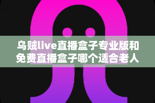 乌贼live直播盒子专业版和免费直播盒子哪个适合老人？——为长辈挑选直播盒子的实用指南
