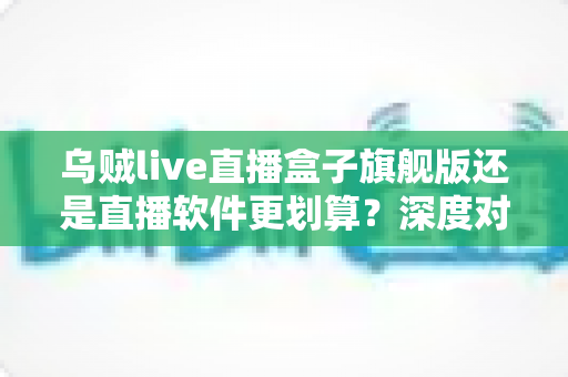 乌贼live直播盒子旗舰版还是直播软件更划算?深度对比助你把钱花在刀刃上 乌贼live直播盒子旗舰版还是直播软件更划算?深度对比助你把钱花在刀刃上