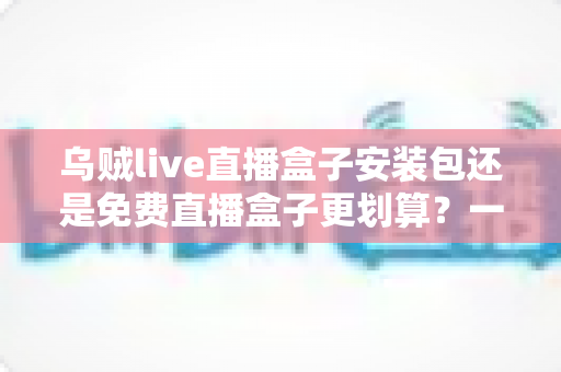 乌贼live直播盒子安装包还是免费直播盒子更划算?一份理性对比与选择指南 乌贼live直播盒子安装包还是免费直播盒子更划算?一份理性对比与选择指南