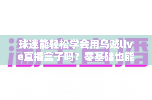 球迷能轻松学会用乌贼live直播盒子吗?零基础也能快速上手的观赛攻略全解析 球迷能轻松学会用乌贼live直播盒子吗?零基础也能快速上手的观赛攻略全解析