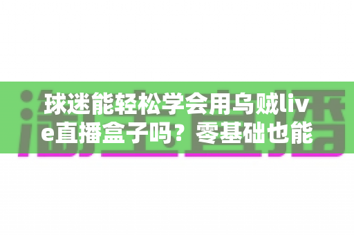 球迷能轻松学会用乌贼live直播盒子吗？零基础也能快速上手的观赛攻略全解析