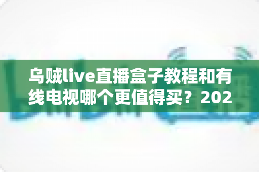 乌贼live直播盒子教程和有线电视哪个更值得买?2025最新选购指南与完整教程解析 乌贼live直播盒子教程和有线电视哪个更值得买?2025最新选购指南与完整教程解析