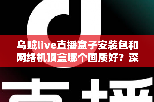 乌贼live直播盒子安装包和网络机顶盒哪个画质好？深度实测对比帮你选出高清观影最佳方案