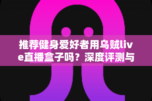 推荐健身爱好者用乌贼live直播盒子吗?深度评测与选购指南一文看懂 推荐健身爱好者用乌贼live直播盒子吗?深度评测与选购指南一文看懂