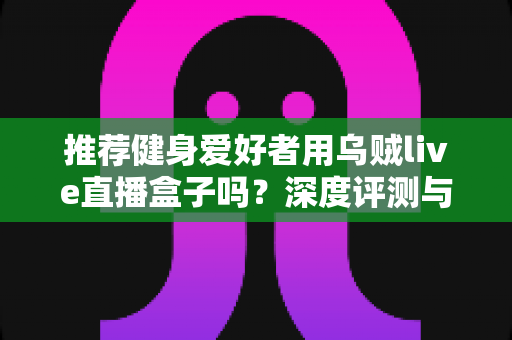 推荐健身爱好者用乌贼live直播盒子吗?深度评测与选购指南一文看懂 推荐健身爱好者用乌贼live直播盒子吗?深度评测与选购指南一文看懂