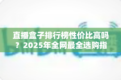 直播盒子排行榜性价比高吗?2025年全网最全选购指南与避坑解析 直播盒子排行榜性价比高吗?2025年全网最全选购指南与避坑解析