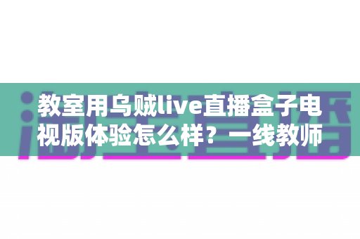教室用乌贼live直播盒子电视版体验怎么样?一线教师亲测全面解析 教室用乌贼live直播盒子电视版体验怎么样?一线教师亲测全面解析
