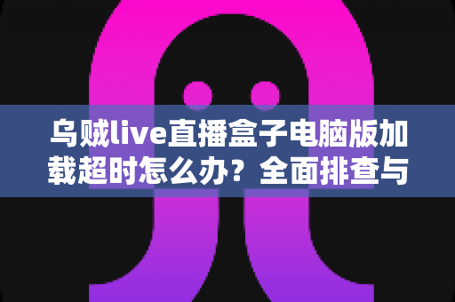 乌贼live直播盒子电脑版加载超时怎么办？全面排查与解决指南助您快速恢复流畅观看