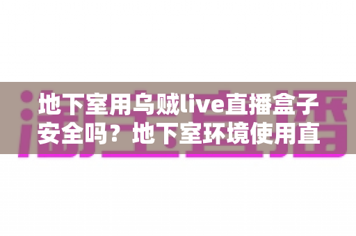 地下室用乌贼live直播盒子安全吗？地下室环境使用直播盒子的安全性全面解析与实用指南