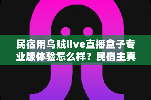 民宿用乌贼live直播盒子专业版体验怎么样?民宿主真实上手评测与深度选购指南 民宿用乌贼live直播盒子专业版体验怎么样?民宿主真实上手评测与深度选购指南
