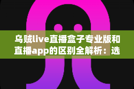 乌贼live直播盒子专业版和直播app的区别全解析：选对工具，畅享高清直播新体验