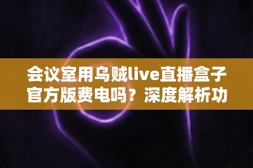 会议室用乌贼live直播盒子官方版费电吗?深度解析功耗真相与省电技巧全指南 会议室用乌贼live直播盒子官方版费电吗?深度解析功耗真相与省电技巧全指南