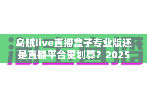 乌贼live直播盒子专业版还是直播平台更划算？2025年省钱看直播的深度对比与选购指南