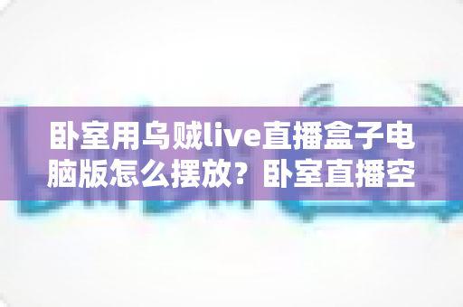 卧室用乌贼live直播盒子电脑版怎么摆放？卧室直播空间布置的全方位实用指南
