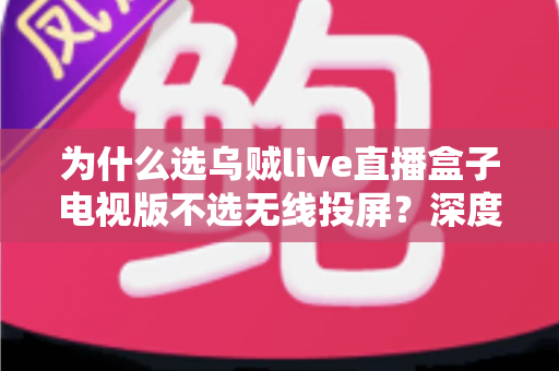 为什么选乌贼live直播盒子电视版不选无线投屏?深度解析大屏观影的最佳方案 为什么选乌贼live直播盒子电视版不选无线投屏?深度解析大屏观影的最佳方案