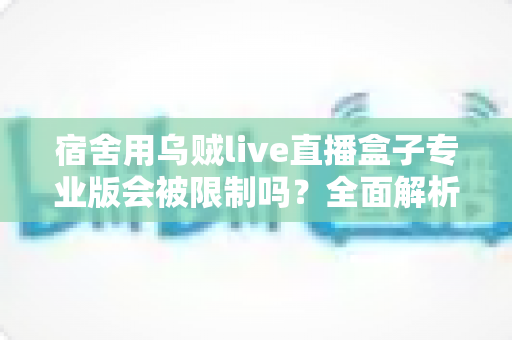 宿舍用乌贼live直播盒子专业版会被限制吗?全面解析使用限制、合规要点与应对方案 宿舍用乌贼live直播盒子专业版会被限制吗?全面解析使用限制、合规要点与应对方案