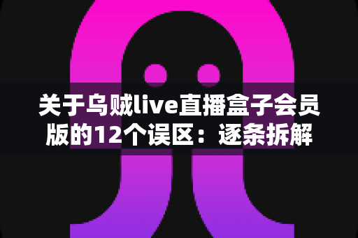 关于乌贼live直播盒子会员版的12个误区：逐条拆解真相，帮你避坑省钱的使用指南