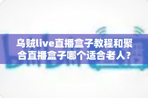 乌贼live直播盒子教程和聚合直播盒子哪个适合老人?新手与长辈选机指南全解析 乌贼live直播盒子教程和聚合直播盒子哪个适合老人?新手与长辈选机指南全解析