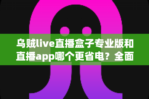 乌贼live直播盒子专业版和直播app哪个更省电？全面对比解析帮你做出明智选择