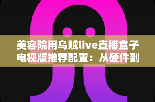 美容院用乌贼live直播盒子电视版推荐配置:从硬件到网络的完整选型指南 美容院用乌贼live直播盒子电视版推荐配置:从硬件到网络的完整选型指南