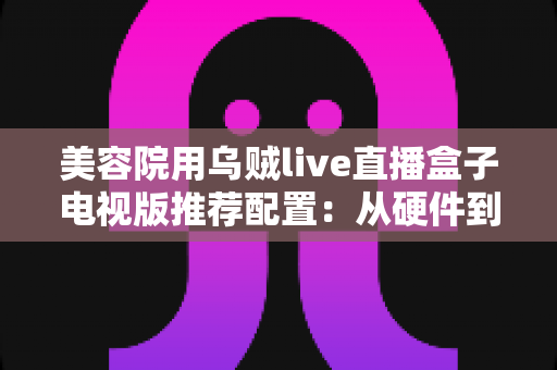 美容院用乌贼live直播盒子电视版推荐配置：从硬件到网络的完整选型指南