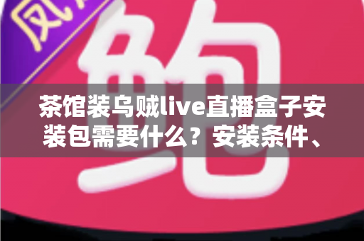 茶馆装乌贼live直播盒子安装包需要什么？安装条件、准备清单与避坑指南一文全解析