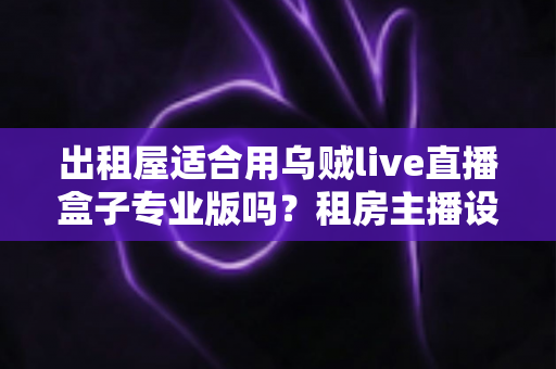 出租屋适合用乌贼live直播盒子专业版吗？租房主播设备选购全解析