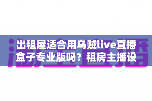 出租屋适合用乌贼live直播盒子专业版吗？租房主播设备选购全解析
