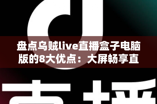 盘点乌贼live直播盒子电脑版的8大优点：大屏畅享直播新体验，功能亮点一文看懂