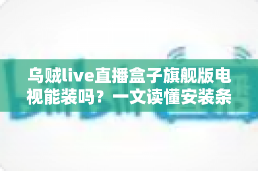 乌贼live直播盒子旗舰版电视能装吗？一文读懂安装条件、方法与注意事项