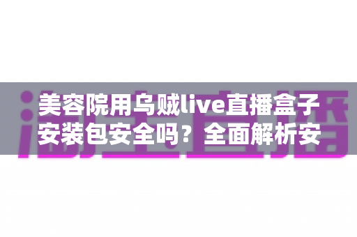 美容院用乌贼live直播盒子安装包安全吗?全面解析安全性风险与防范指南 美容院用乌贼live直播盒子安装包安全吗?全面解析安全性风险与防范指南