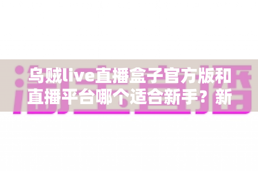 乌贼live直播盒子官方版和直播平台哪个适合新手?新手主播入门选择全攻略 乌贼live直播盒子官方版和直播平台哪个适合新手?新手主播入门选择全攻略