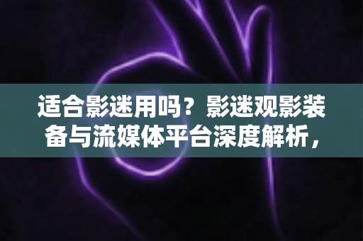适合影迷用吗？影迷观影装备与流媒体平台深度解析，帮你选对居家影院级体验神器