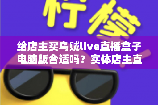 给店主买乌贼live直播盒子电脑版合适吗?实体店主直播带货设备选购全攻略与避坑指南 给店主买乌贼live直播盒子电脑版合适吗?实体店主直播带货设备选购全攻略与避坑指南