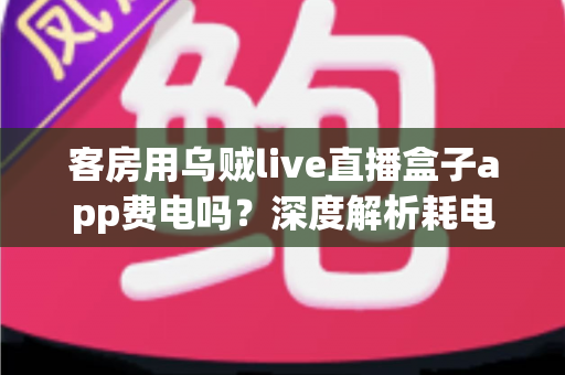 客房用乌贼live直播盒子app费电吗?深度解析耗电真相与实用省电指南 客房用乌贼live直播盒子app费电吗?深度解析耗电真相与实用省电指南