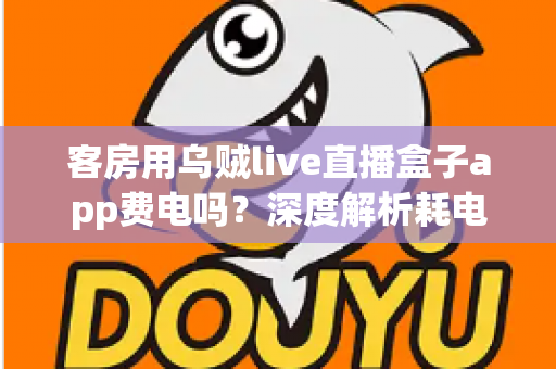 客房用乌贼live直播盒子app费电吗？深度解析耗电真相与实用省电指南