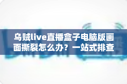 乌贼live直播盒子电脑版画面撕裂怎么办?一站式排查修复指南,轻松恢复丝滑流畅的观看与直播体验 乌贼live直播盒子电脑版画面撕裂怎么办?一站式排查修复指南,轻松恢复丝滑流畅的观看与直播体验