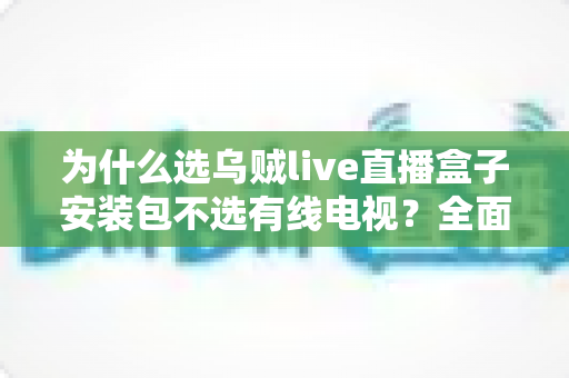 为什么选乌贼live直播盒子安装包不选有线电视？全面解析家庭观影升级新趋势